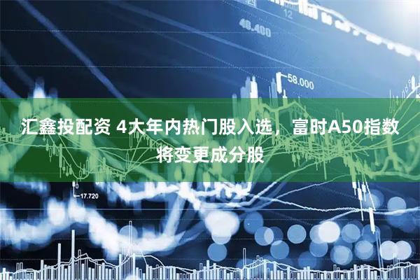 汇鑫投配资 4大年内热门股入选，富时A50指数将变更成分股