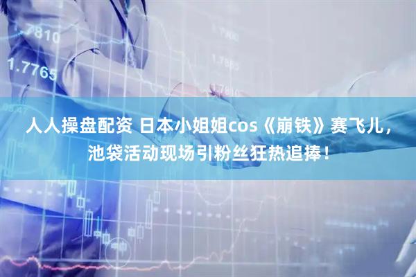 人人操盘配资 日本小姐姐cos《崩铁》赛飞儿，池袋活动现场引粉丝狂热追捧！