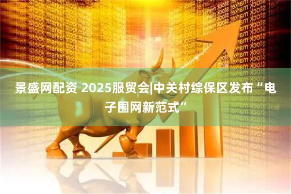 景盛网配资 2025服贸会|中关村综保区发布“电子围网新范式”