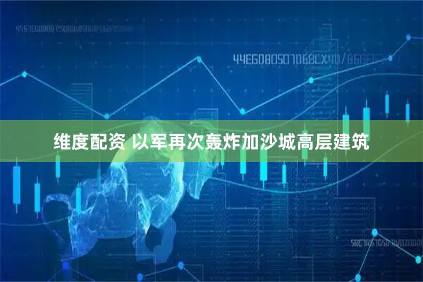 维度配资 以军再次轰炸加沙城高层建筑