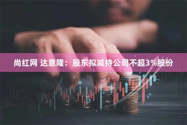 尚红网 达意隆：股东拟减持公司不超3%股份