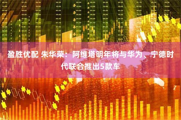 盈胜优配 朱华荣：阿维塔明年将与华为、宁德时代联合推出5款车