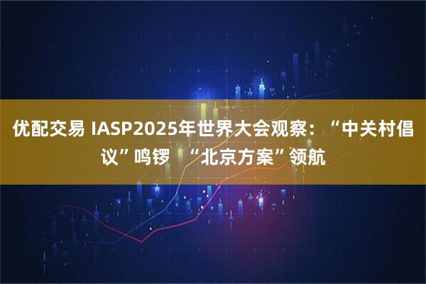 优配交易 IASP2025年世界大会观察：“中关村倡议”鸣锣   “北京方案”领航