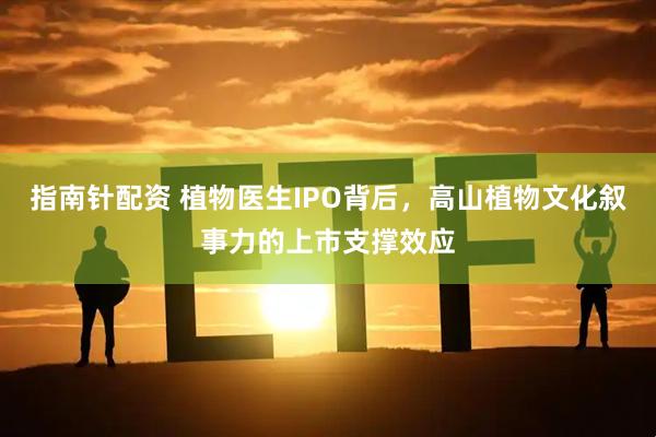 指南针配资 植物医生IPO背后，高山植物文化叙事力的上市支撑效应