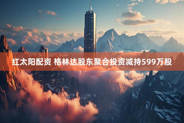 红太阳配资 格林达股东聚合投资减持599万股