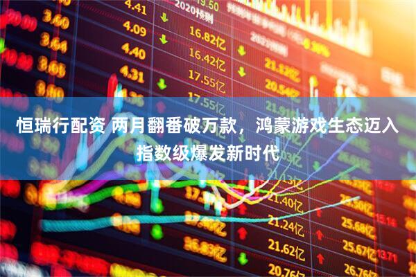 恒瑞行配资 两月翻番破万款，鸿蒙游戏生态迈入指数级爆发新时代