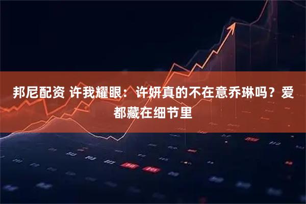 邦尼配资 许我耀眼：许妍真的不在意乔琳吗？爱都藏在细节里