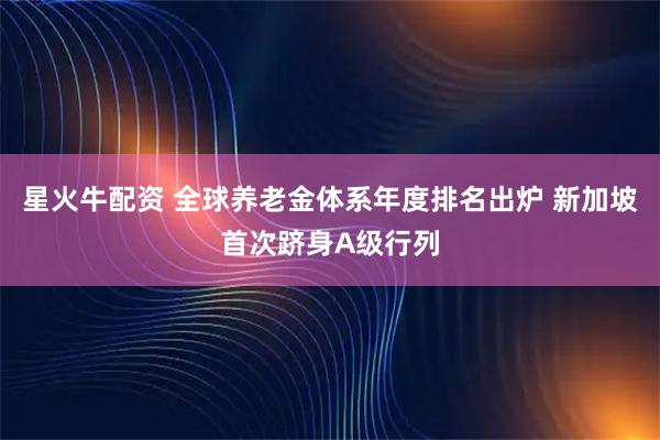 星火牛配资 全球养老金体系年度排名出炉 新加坡首次跻身A级行列