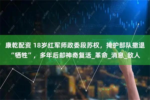 康乾配资 18岁红军师政委段苏权，掩护部队撤退“牺牲”，多年后却神奇复活_革命_消息_敌人