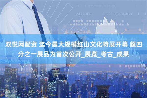 双悦网配资 迄今最大规模红山文化特展开幕 超四分之一展品为首次公开_展览_考古_成果