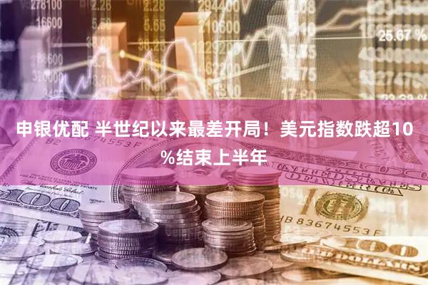 申银优配 半世纪以来最差开局！美元指数跌超10%结束上半年
