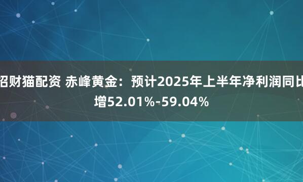 招财猫配资 赤峰黄金：预计2025年上半年净利润同比增52.01%-59.04%