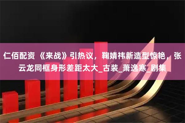仁佰配资 《来战》引热议，鞠婧祎新造型惊艳，张云龙同框身形差距太大_古装_萧逸寒_剧集