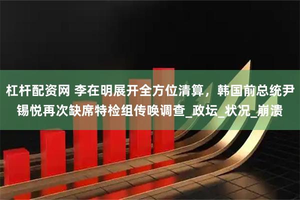 杠杆配资网 李在明展开全方位清算，韩国前总统尹锡悦再次缺席特检组传唤调查_政坛_状况_崩溃