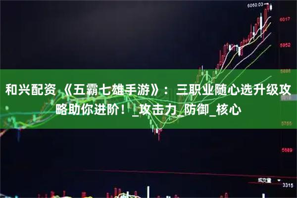 和兴配资 《五霸七雄手游》：三职业随心选升级攻略助你进阶！_攻击力_防御_核心