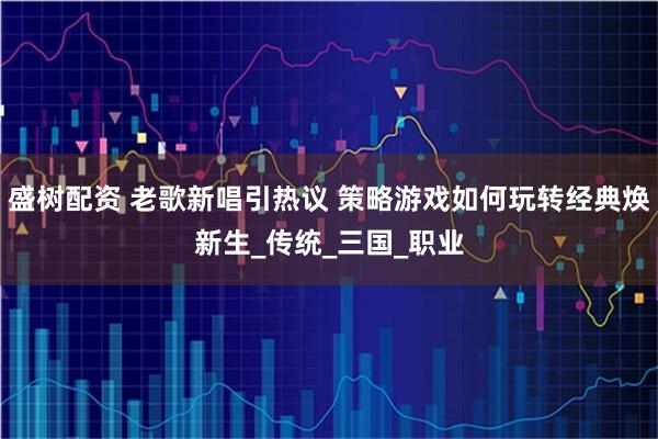 盛树配资 老歌新唱引热议 策略游戏如何玩转经典焕新生_传统_三国_职业