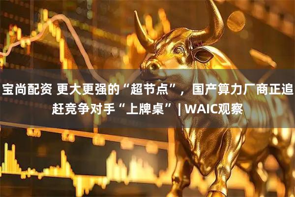 宝尚配资 更大更强的“超节点”，国产算力厂商正追赶竞争对手“上牌桌” | WAIC观察