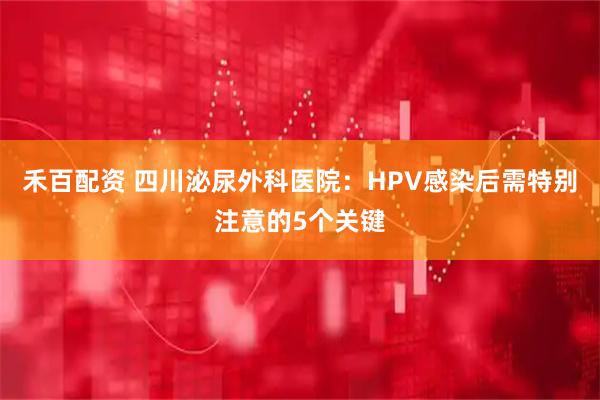 禾百配资 四川泌尿外科医院：HPV感染后需特别注意的5个关键