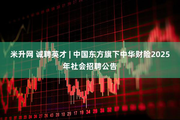 米升网 诚聘英才 | 中国东方旗下中华财险2025年社会招聘公告
