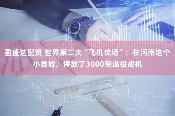 盈盛达配资 世界第二大“飞机坟场”：在河南这个小县城，停放了3000架退役战机
