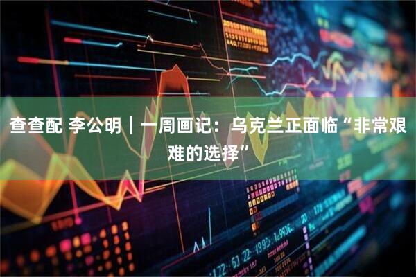 查查配 李公明｜一周画记：乌克兰正面临“非常艰难的选择”