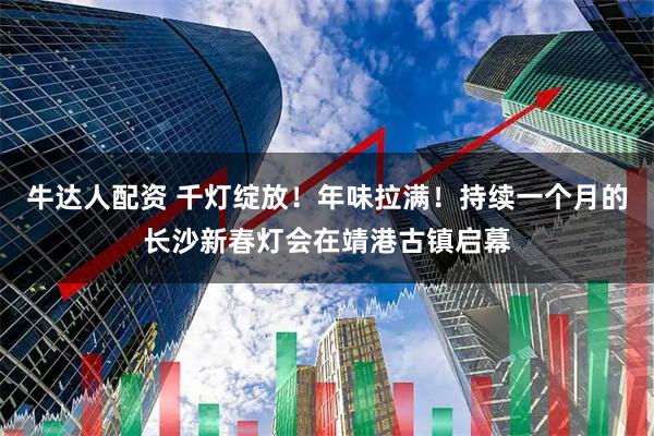 牛达人配资 千灯绽放！年味拉满！持续一个月的长沙新春灯会在靖港古镇启幕