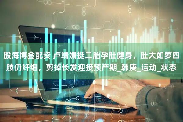 股海博金配资 卢靖姗挺二胎孕肚健身，肚大如箩四肢仍纤细，剪掉长发迎接预产期_韩庚_运动_状态