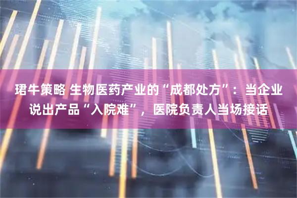 珺牛策略 生物医药产业的“成都处方”：当企业说出产品“入院难”，医院负责人当场接话