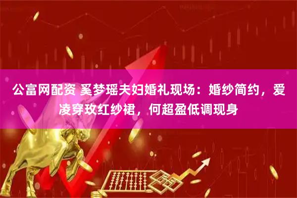 公富网配资 奚梦瑶夫妇婚礼现场：婚纱简约，爱凌穿玫红纱裙，何超盈低调现身