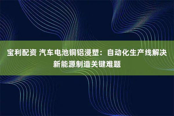 宝利配资 汽车电池铜铝浸塑：自动化生产线解决新能源制造关键难题