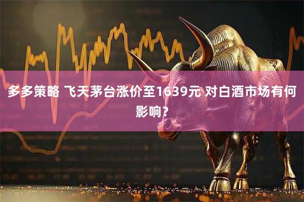 多多策略 飞天茅台涨价至1639元 对白酒市场有何影响？